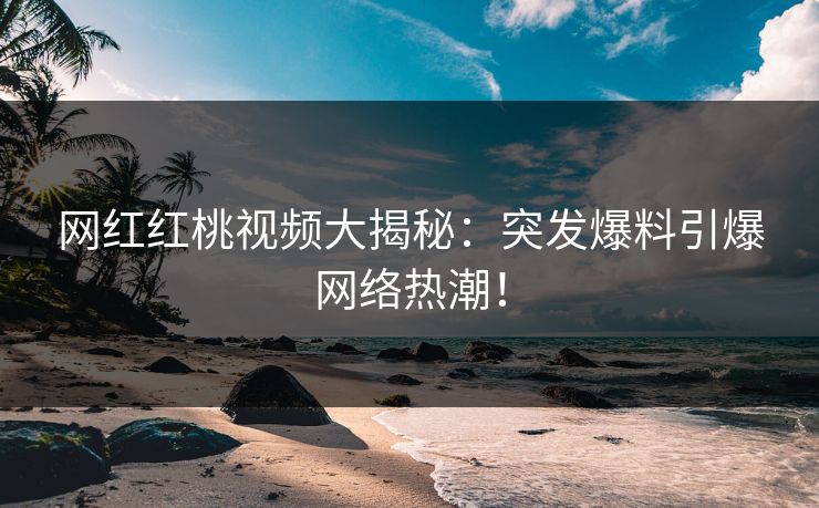 网红红桃视频大揭秘：突发爆料引爆网络热潮！