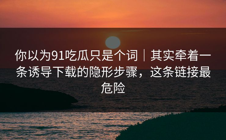 你以为91吃瓜只是个词｜其实牵着一条诱导下载的隐形步骤，这条链接最危险