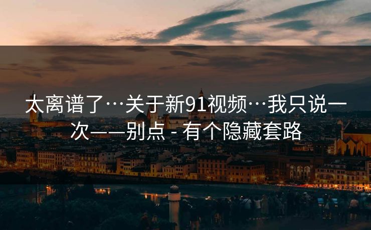 太离谱了…关于新91视频…我只说一次——别点 - 有个隐藏套路