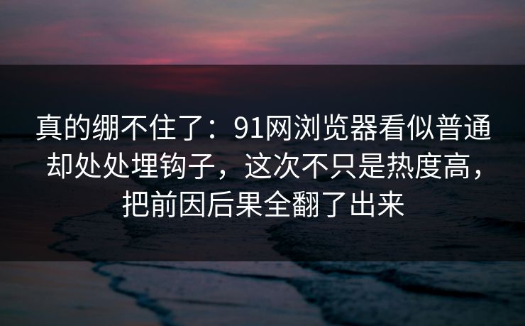 真的绷不住了：91网浏览器看似普通却处处埋钩子，这次不只是热度高，把前因后果全翻了出来