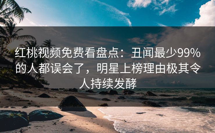红桃视频免费看盘点：丑闻最少99%的人都误会了，明星上榜理由极其令人持续发酵