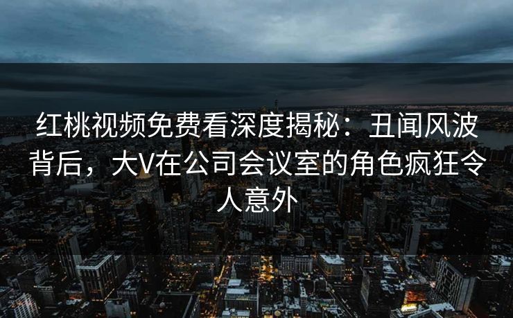 红桃视频免费看深度揭秘：丑闻风波背后，大V在公司会议室的角色疯狂令人意外