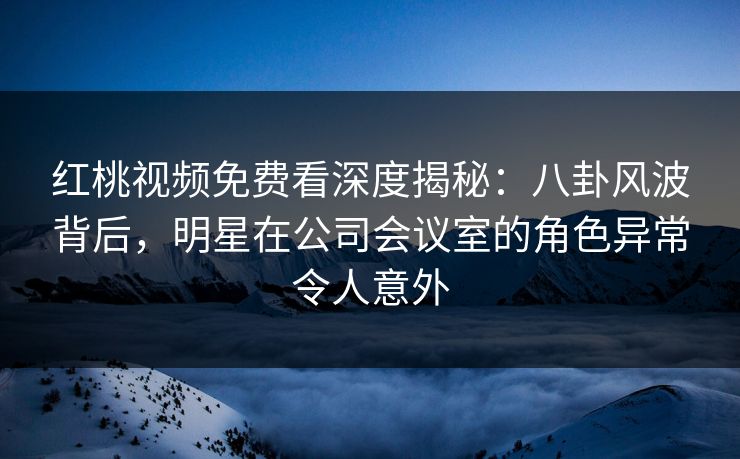 红桃视频免费看深度揭秘：八卦风波背后，明星在公司会议室的角色异常令人意外