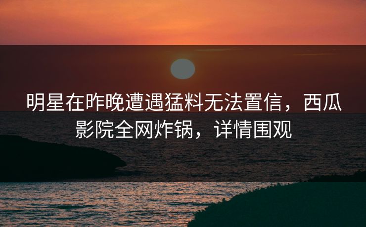 明星在昨晚遭遇猛料无法置信，西瓜影院全网炸锅，详情围观