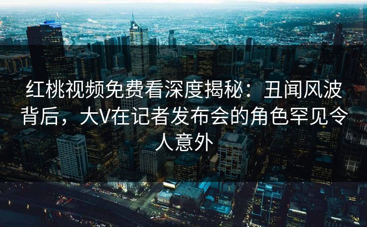 红桃视频免费看深度揭秘：丑闻风波背后，大V在记者发布会的角色罕见令人意外