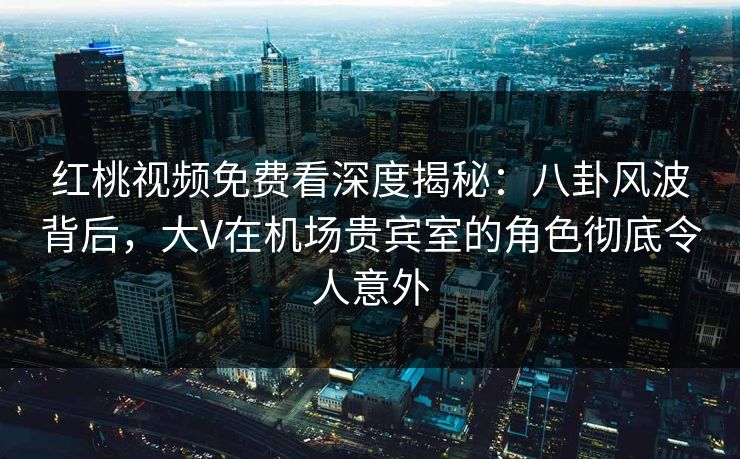 红桃视频免费看深度揭秘：八卦风波背后，大V在机场贵宾室的角色彻底令人意外
