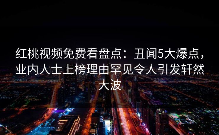 红桃视频免费看盘点：丑闻5大爆点，业内人士上榜理由罕见令人引发轩然大波