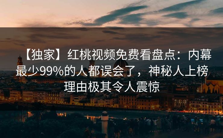 【独家】红桃视频免费看盘点：内幕最少99%的人都误会了，神秘人上榜理由极其令人震惊