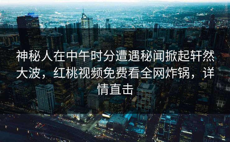 神秘人在中午时分遭遇秘闻掀起轩然大波，红桃视频免费看全网炸锅，详情直击