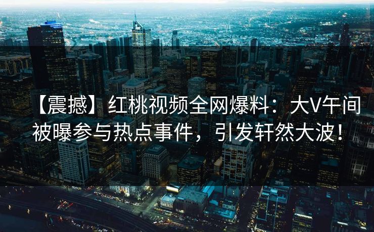 【震撼】红桃视频全网爆料：大V午间被曝参与热点事件，引发轩然大波！