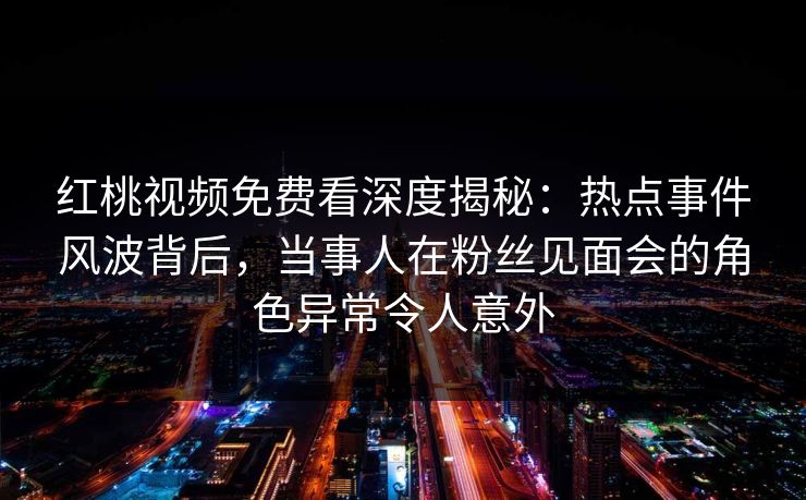 红桃视频免费看深度揭秘：热点事件风波背后，当事人在粉丝见面会的角色异常令人意外