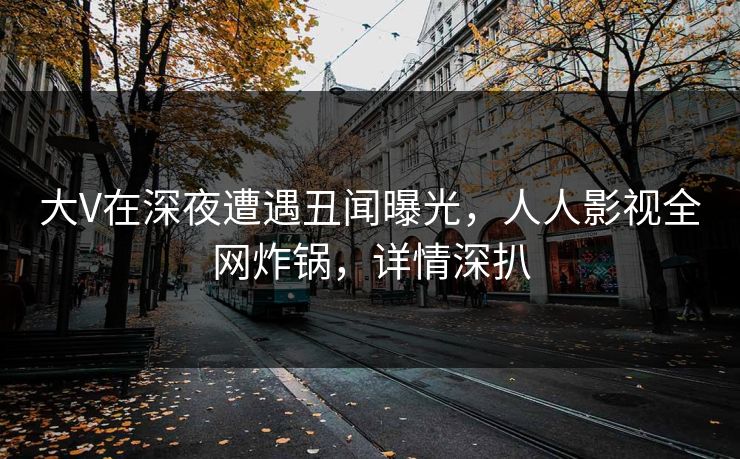 大V在深夜遭遇丑闻曝光,人人影视全网炸锅,详情深扒 大V在深夜遭遇丑闻曝光,人人影视全网炸锅,详情深扒