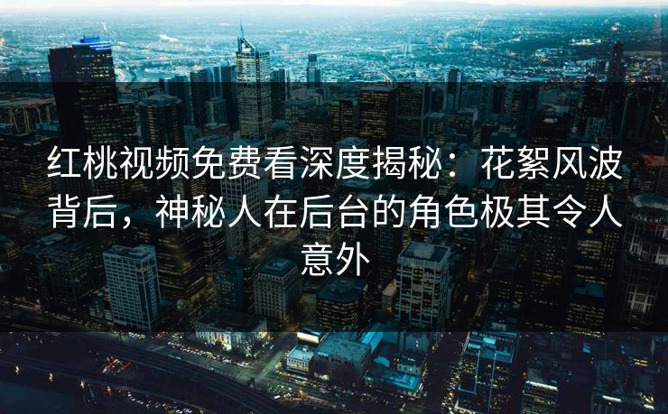红桃视频免费看深度揭秘：花絮风波背后，神秘人在后台的角色极其令人意外