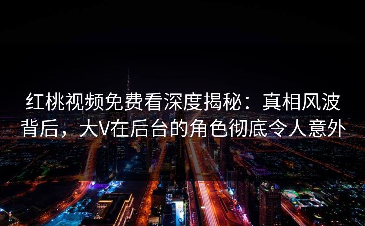 红桃视频免费看深度揭秘：真相风波背后，大V在后台的角色彻底令人意外