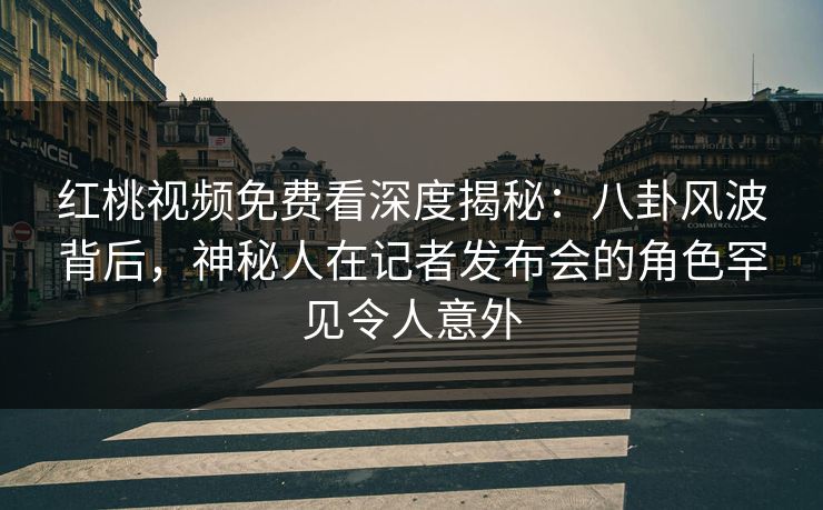红桃视频免费看深度揭秘：八卦风波背后，神秘人在记者发布会的角色罕见令人意外