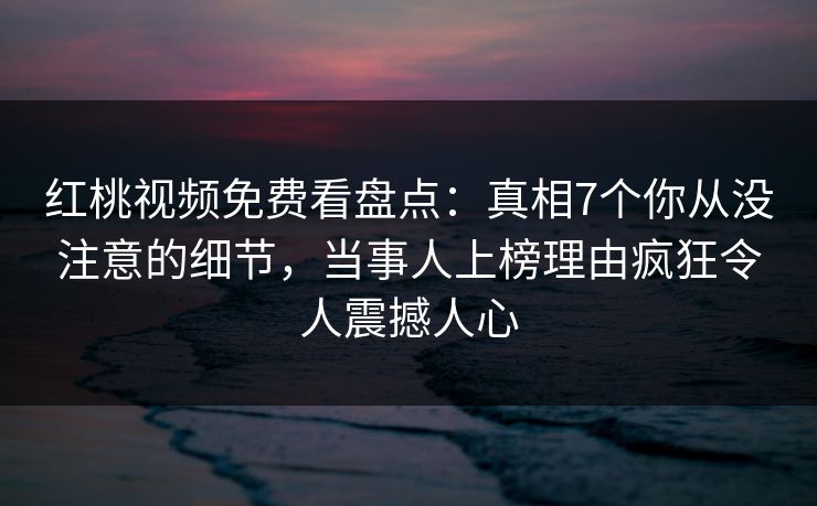 红桃视频免费看盘点：真相7个你从没注意的细节，当事人上榜理由疯狂令人震撼人心