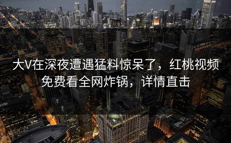 大V在深夜遭遇猛料惊呆了,红桃视频免费看全网炸锅,详情直击 大V在深夜遭遇猛料惊呆了,红桃视频免费看全网炸锅,详情直击