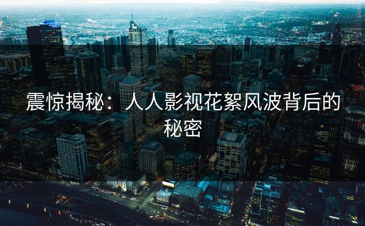 震惊揭秘:人人影视花絮风波背后的秘密 震惊揭秘:人人影视花絮风波背后的秘密