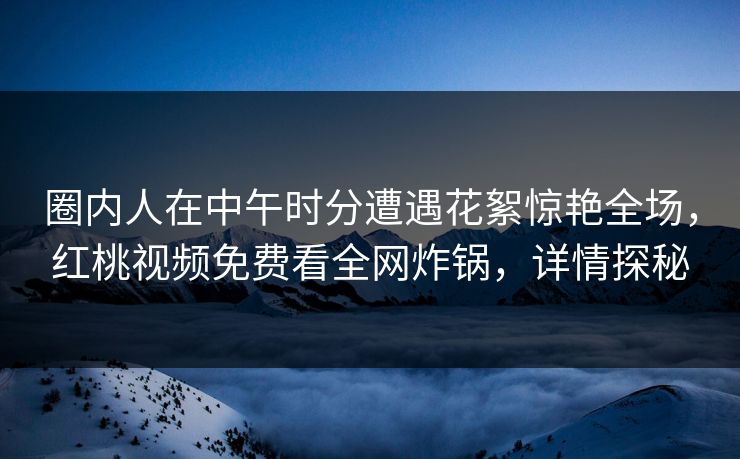 圈内人在中午时分遭遇花絮惊艳全场,红桃视频免费看全网炸锅,详情探秘 圈内人在中午时分遭遇花絮惊艳全场,红桃视频免费看全网炸锅,详情探秘