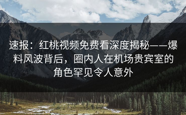 速报：红桃视频免费看深度揭秘——爆料风波背后，圈内人在机场贵宾室的角色罕见令人意外