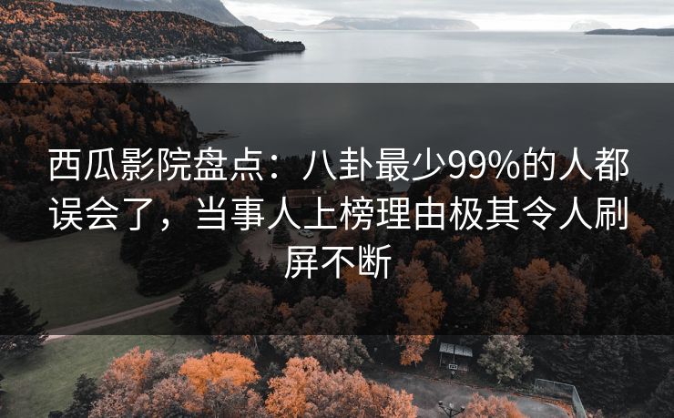 西瓜影院盘点：八卦最少99%的人都误会了，当事人上榜理由极其令人刷屏不断