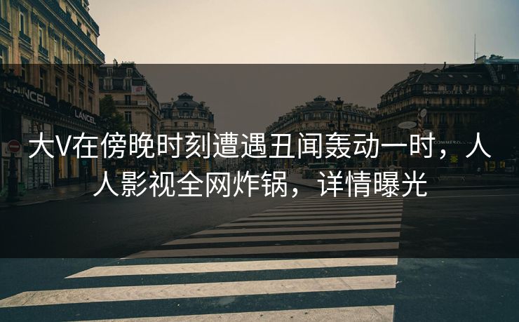 大V在傍晚时刻遭遇丑闻轰动一时，人人影视全网炸锅，详情曝光