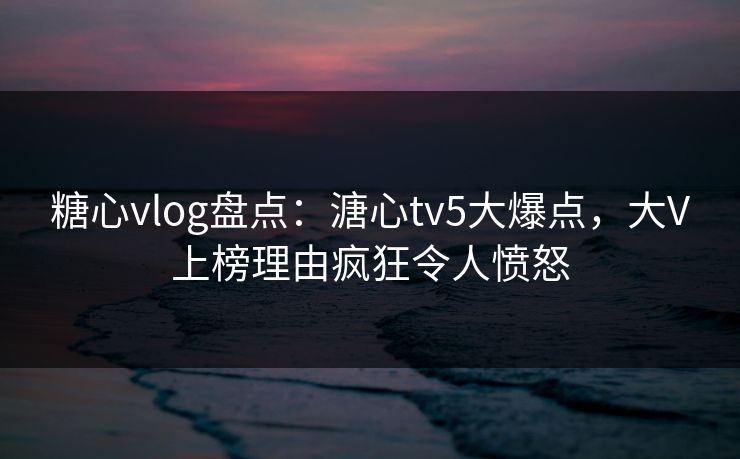 糖心vlog盘点：溏心tv5大爆点，大V上榜理由疯狂令人愤怒