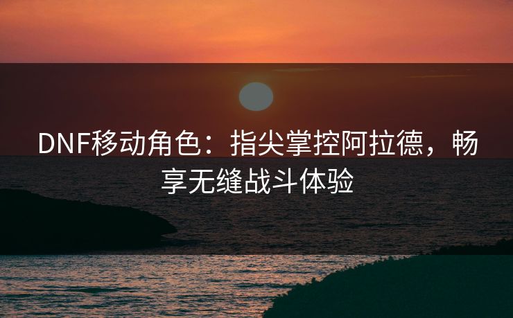 DNF移动角色：指尖掌控阿拉德，畅享无缝战斗体验