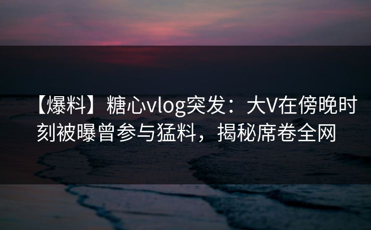 【爆料】糖心vlog突发：大V在傍晚时刻被曝曾参与猛料，揭秘席卷全网