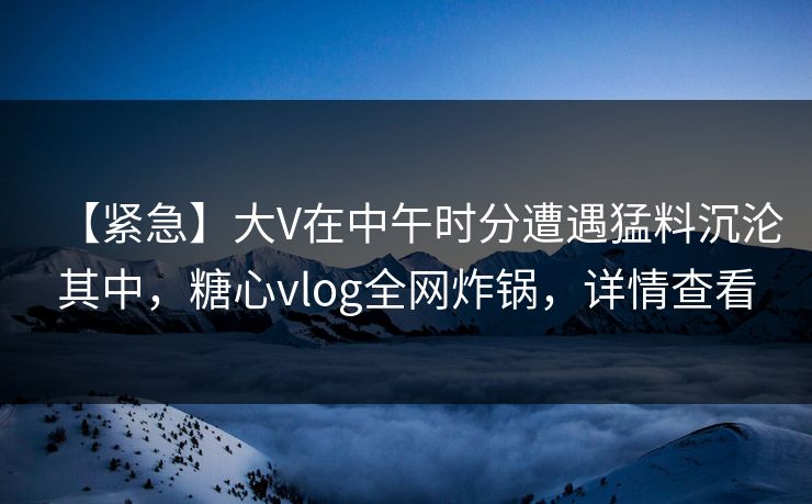 【紧急】大V在中午时分遭遇猛料沉沦其中，糖心vlog全网炸锅，详情查看
