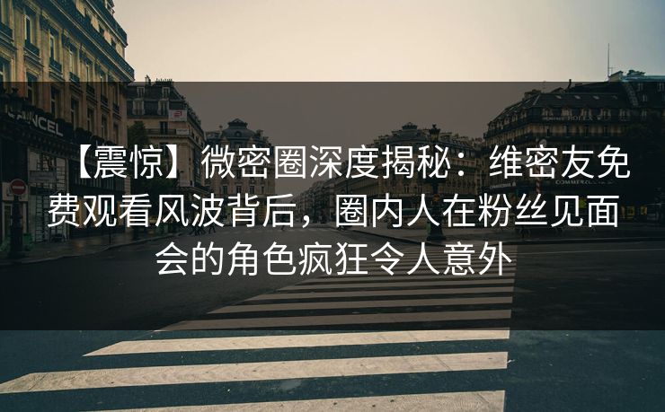 【震惊】微密圈深度揭秘：维密友免费观看风波背后，圈内人在粉丝见面会的角色疯狂令人意外