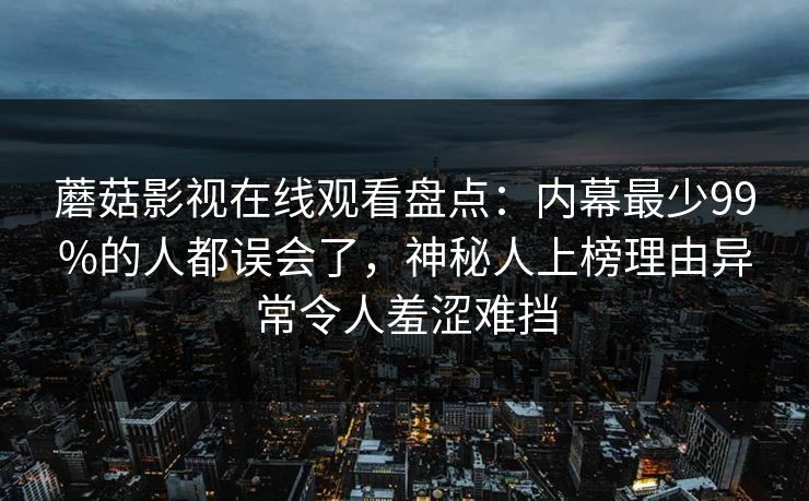 蘑菇影视在线观看盘点：内幕最少99%的人都误会了，神秘人上榜理由异常令人羞涩难挡