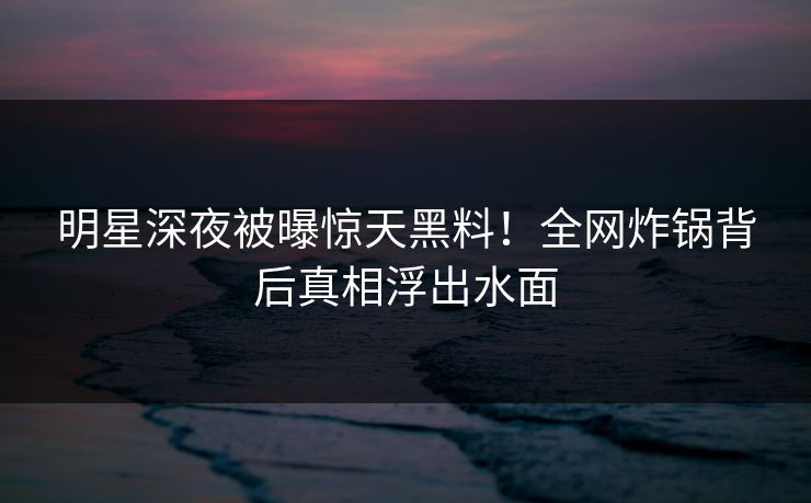 明星深夜被曝惊天黑料！全网炸锅背后真相浮出水面