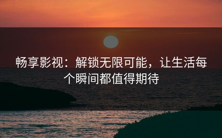 畅享影视:解锁无限可能,让生活每个瞬间都值得期待 畅享影视:解锁无限可能,让生活每个瞬间都值得期待