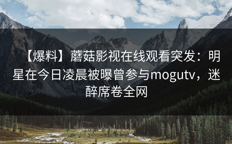 【爆料】蘑菇影视在线观看突发：明星在今日凌晨被曝曾参与mogutv，迷醉席卷全网