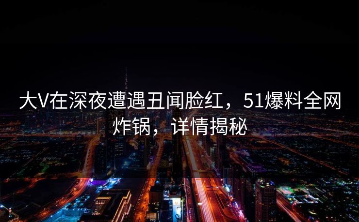 大V在深夜遭遇丑闻脸红，51爆料全网炸锅，详情揭秘