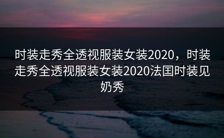 时装走秀全透视服装女装2020,时装走秀全透视服装女装2020法囯时装见奶秀 时装走秀全透视服装女装2020,时装走秀全透视服装女装2020法囯时装见奶秀
