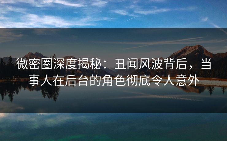 微密圈深度揭秘：丑闻风波背后，当事人在后台的角色彻底令人意外