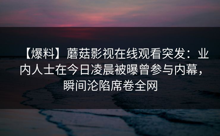 【爆料】蘑菇影视在线观看突发：业内人士在今日凌晨被曝曾参与内幕，瞬间沦陷席卷全网