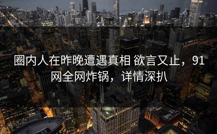 圈内人在昨晚遭遇真相 欲言又止，91网全网炸锅，详情深扒