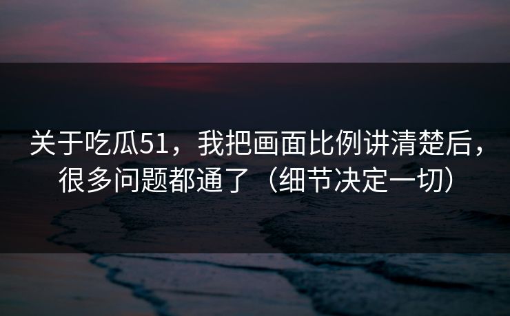 关于吃瓜51,我把画面比例讲清楚后,很多问题都通了(细节决定一切) 关于吃瓜51,我把画面比例讲清楚后,很多问题都通了(细节决定一切)