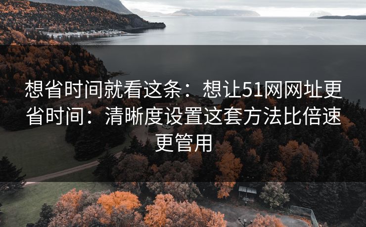 想省时间就看这条：想让51网网址更省时间：清晰度设置这套方法比倍速更管用