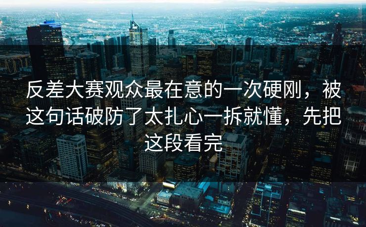 反差大赛观众最在意的一次硬刚，被这句话破防了太扎心一拆就懂，先把这段看完