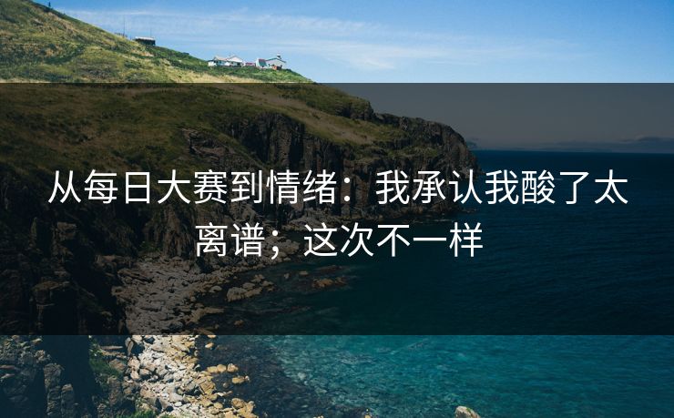 从每日大赛到情绪：我承认我酸了太离谱；这次不一样