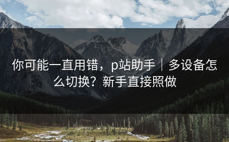 你可能一直用错，p站助手｜多设备怎么切换？新手直接照做
