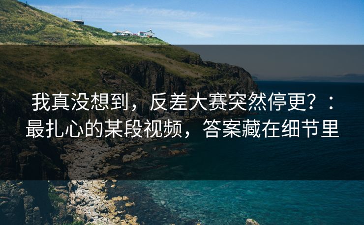 我真没想到，反差大赛突然停更？：最扎心的某段视频，答案藏在细节里
