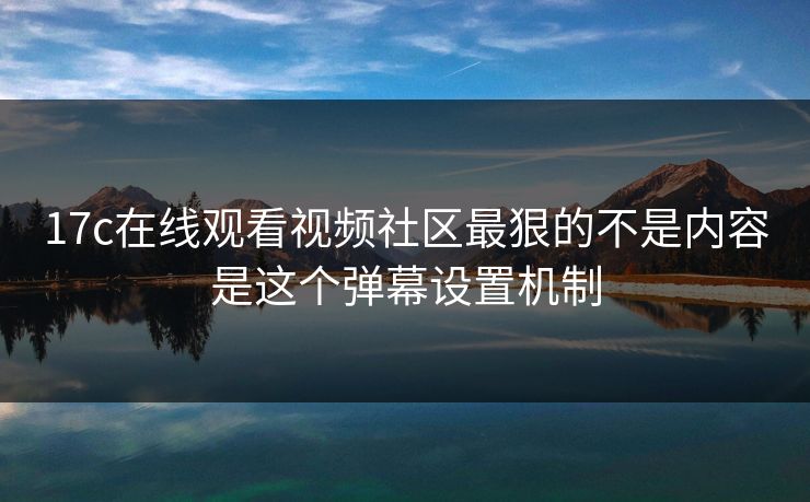 17c在线观看视频社区最狠的不是内容是这个弹幕设置机制