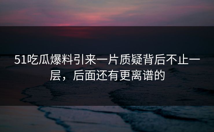 51吃瓜爆料引来一片质疑背后不止一层，后面还有更离谱的