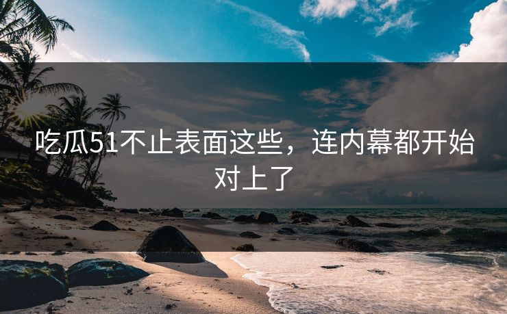 吃瓜51不止表面这些，连内幕都开始对上了