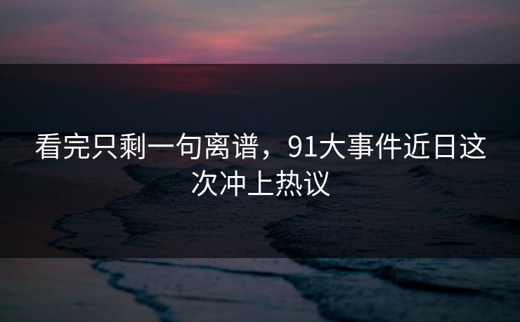 看完只剩一句离谱，91大事件近日这次冲上热议